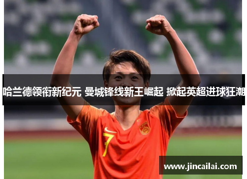 哈兰德领衔新纪元 曼城锋线新王崛起 掀起英超进球狂潮